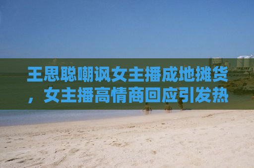 王思聪嘲讽女主播成地摊货，女主播高情商回应引发热议