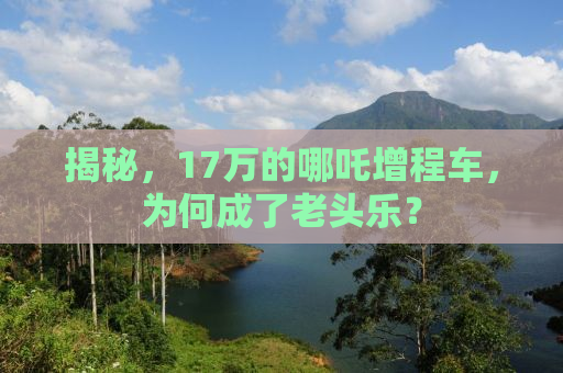 揭秘，17万的哪吒增程车，为何成了老头乐？