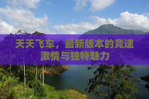 天天飞车，最新版本的竞速激情与独特魅力