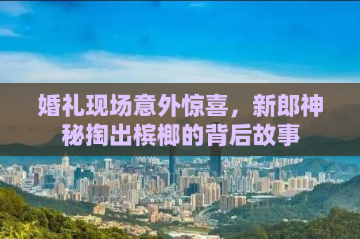 婚礼现场意外惊喜，新郎神秘掏出槟榔的背后故事