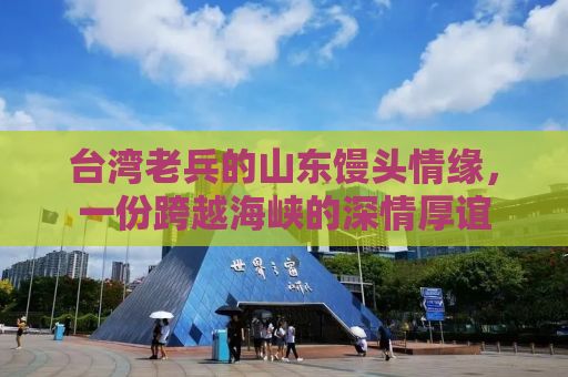 台湾老兵的山东馒头情缘，一份跨越海峡的深情厚谊