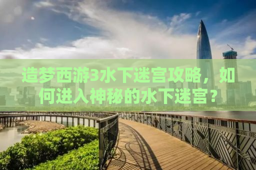造梦西游3水下迷宫攻略，如何进入神秘的水下迷宫？