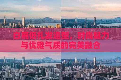 白鹿低扎发造型，时尚魅力与优雅气质的完美融合