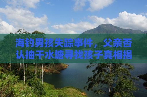 海钓男孩失踪事件，父亲否认抽干水塘寻找孩子真相揭秘