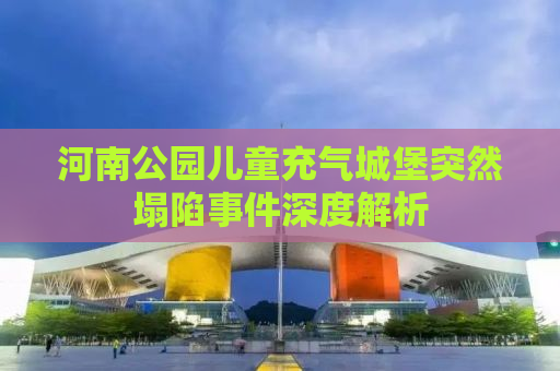 河南公园儿童充气城堡突然塌陷事件深度解析