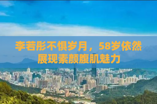 李若彤不惧岁月，58岁依然展现素颜腹肌魅力