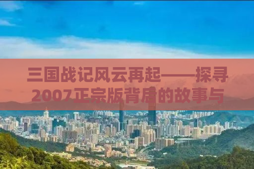 三国战记风云再起——探寻2007正宗版背后的故事与魅力