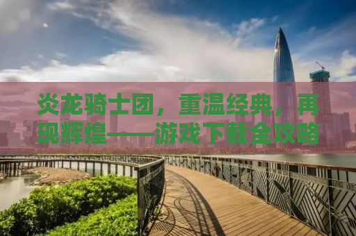 炎龙骑士团，重温经典，再现辉煌——游戏下载全攻略