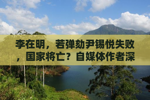 李在明，若弹劾尹锡悦失败，国家将亡？自媒体作者深度解析背后的真相