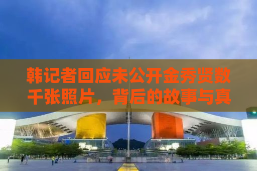 韩记者回应未公开金秀贤数千张照片，背后的故事与真相揭秘