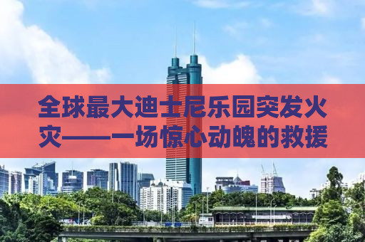 全球最大迪士尼乐园突发火灾——一场惊心动魄的救援行动与乐园的未来展望