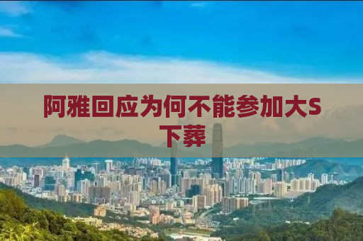 阿雅回应为何不能参加大S下葬