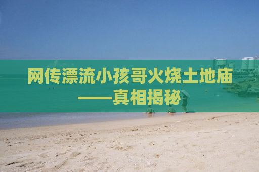 网传漂流小孩哥火烧土地庙——真相揭秘