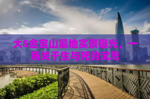 大S金宝山墓地实景曝光，一场关于生与死的沉思