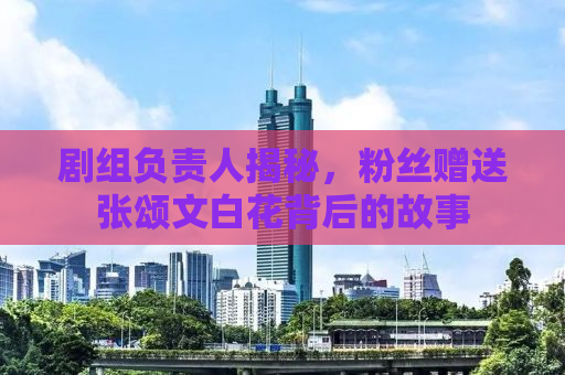 剧组负责人揭秘，粉丝赠送张颂文白花背后的故事