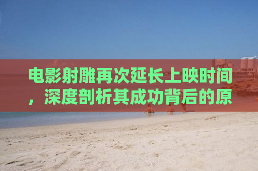 电影射雕再次延长上映时间，深度剖析其成功背后的原因