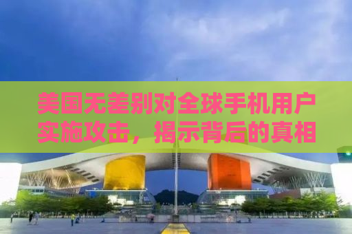 美国无差别对全球手机用户实施攻击，揭示背后的真相与影响