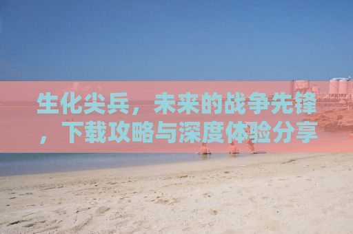 生化尖兵，未来的战争先锋，下载攻略与深度体验分享