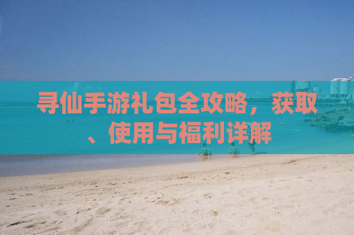 寻仙手游礼包全攻略，获取、使用与福利详解