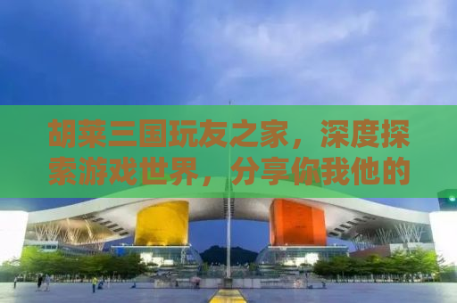胡莱三国玩友之家，深度探索游戏世界，分享你我他的三国情缘
