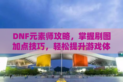 DNF元素师攻略，掌握刷图加点技巧，轻松提升游戏体验