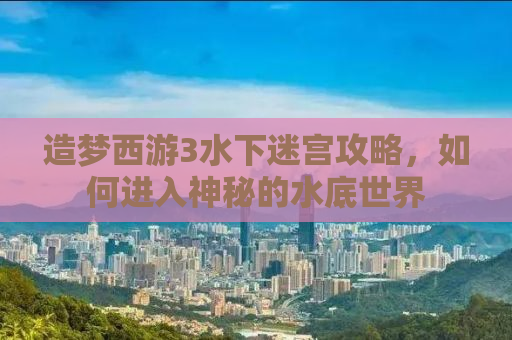 造梦西游3水下迷宫攻略，如何进入神秘的水底世界