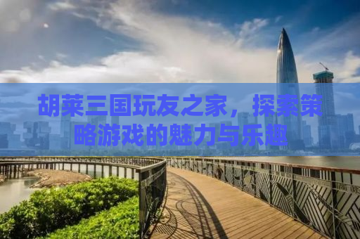 胡莱三国玩友之家，探索策略游戏的魅力与乐趣