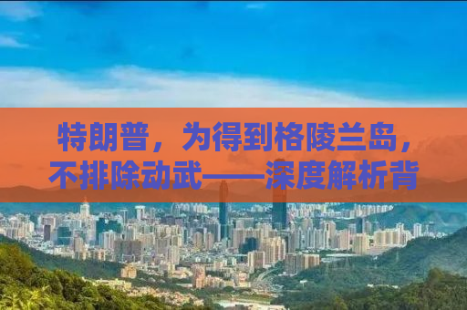 特朗普，为得到格陵兰岛，不排除动武——深度解析背后的真相与逻辑