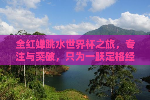 全红婵跳水世界杯之旅，专注与突破，只为一跃定格经典瞬间