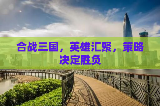 合战三国，英雄汇聚，策略决定胜负