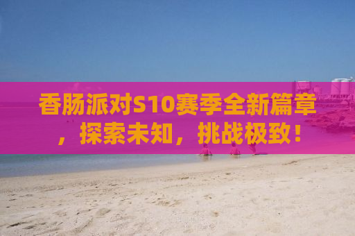 香肠派对S10赛季全新篇章，探索未知，挑战极致！