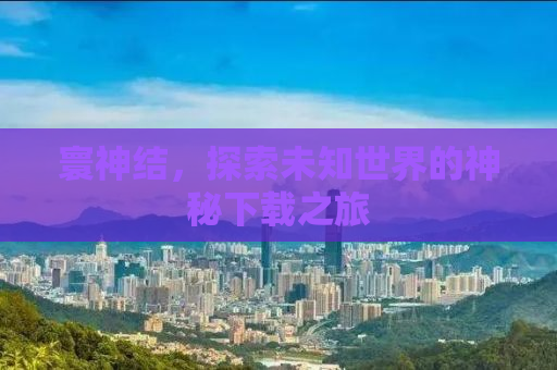 寰神结，探索未知世界的神秘下载之旅