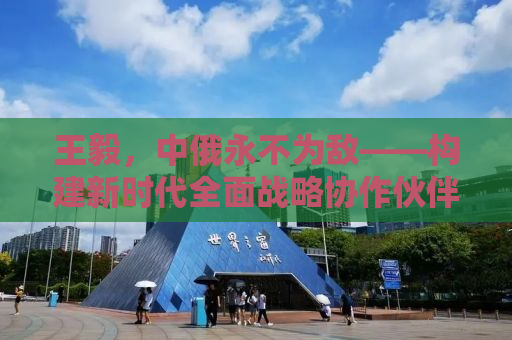 王毅，中俄永不为敌——构建新时代全面战略协作伙伴关系的深度解读