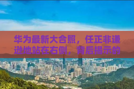 华为最新大合照，任正非谦逊地站在右侧，背后揭示的企业精神与未来展望