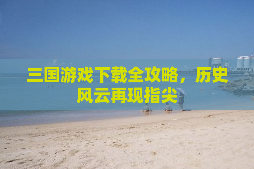 三国游戏下载全攻略，历史风云再现指尖