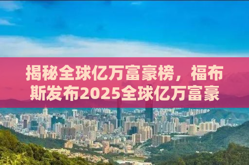 揭秘全球亿万富豪榜，福布斯发布2025全球亿万富豪榜单深度解读