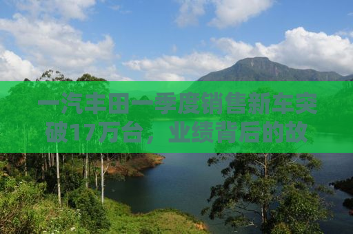 一汽丰田一季度销售新车突破17万台，业绩背后的故事与未来展望