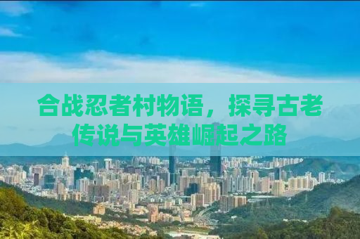 合战忍者村物语，探寻古老传说与英雄崛起之路