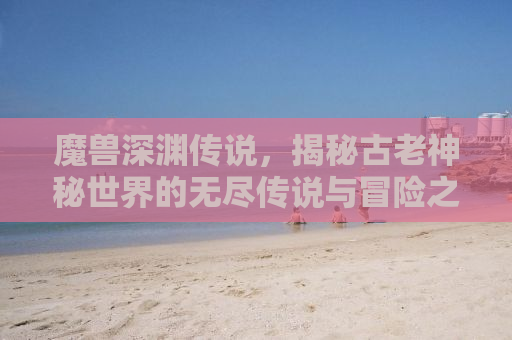 魔兽深渊传说，揭秘古老神秘世界的无尽传说与冒险之旅