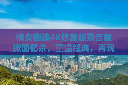 倩女幽魂4K修复版预告重掀回忆杀，重温经典，再现风华绝代的魅力时刻