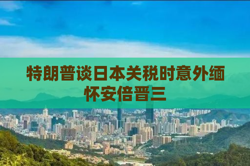 特朗普谈日本关税时意外缅怀安倍晋三