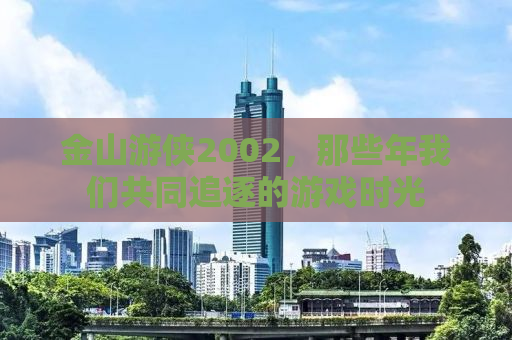 金山游侠2002，那些年我们共同追逐的游戏时光