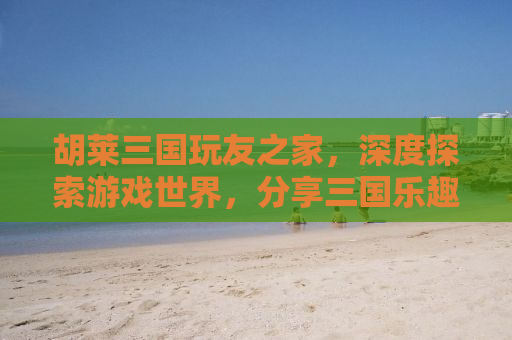 胡莱三国玩友之家，深度探索游戏世界，分享三国乐趣