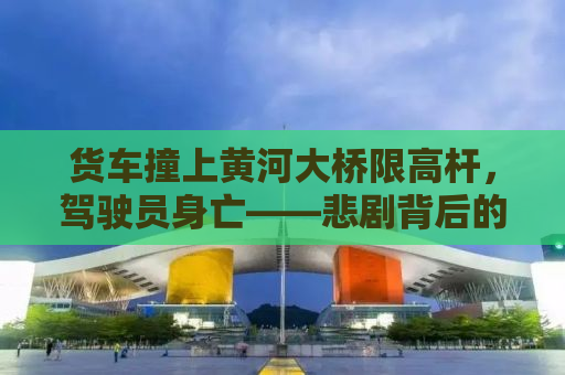 货车撞上黄河大桥限高杆，驾驶员身亡——悲剧背后的警示与反思