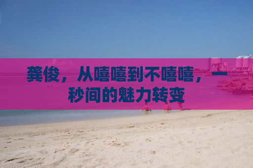 龚俊，从嘻嘻到不嘻嘻，一秒间的魅力转变