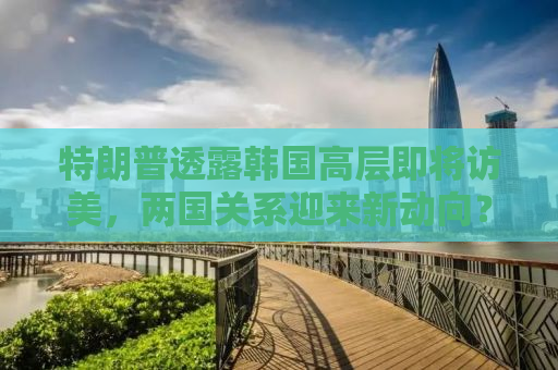 特朗普透露韩国高层即将访美，两国关系迎来新动向？