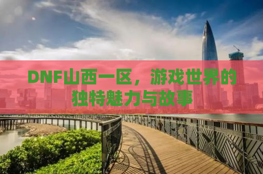 DNF山西一区，游戏世界的独特魅力与故事