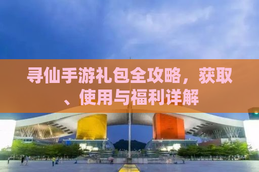 寻仙手游礼包全攻略，获取、使用与福利详解