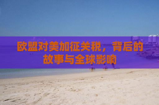 欧盟对美加征关税，背后的故事与全球影响