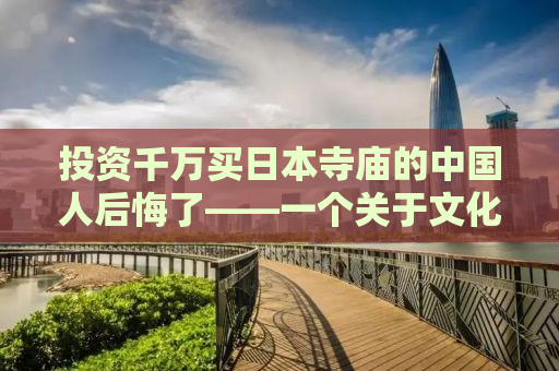 投资千万买日本寺庙的中国人后悔了——一个关于文化冲击与商业决策的故事